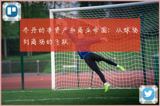 乔丹的净资产和商业帝国：从球场到商场的飞跃