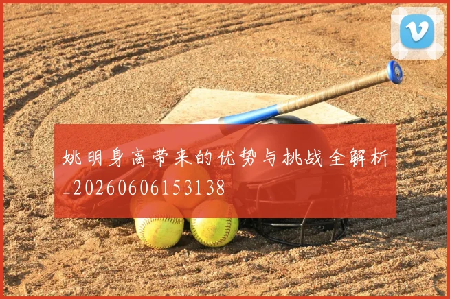 姚明身高带来的优势与挑战全解析_20260606153138