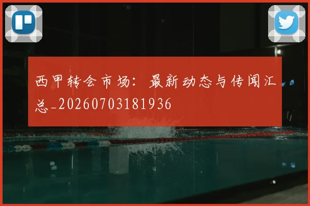 西甲转会市场：最新动态与传闻汇总_20260703181936