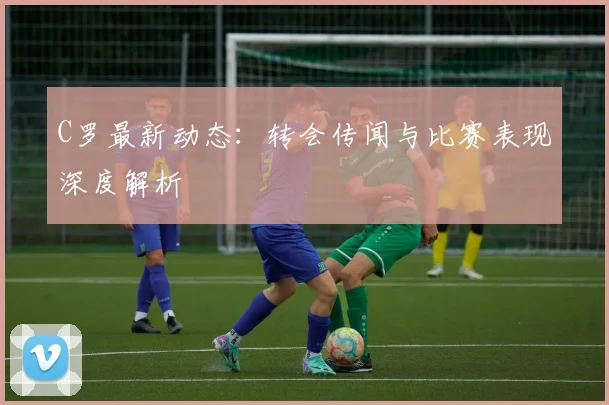 C罗最新动态：转会传闻与比赛表现深度解析