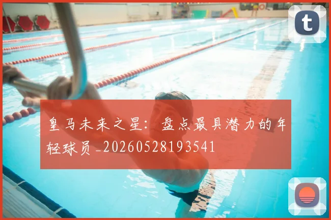 皇马未来之星：盘点最具潜力的年轻球员_20260528193541