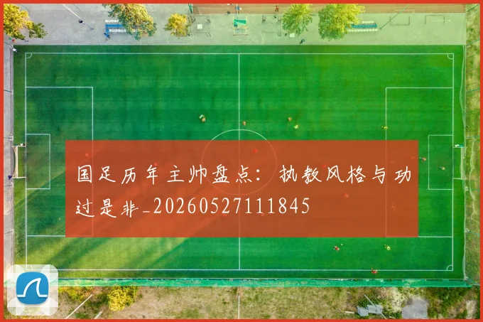 国足历年主帅盘点：执教风格与功过是非_20260527111845