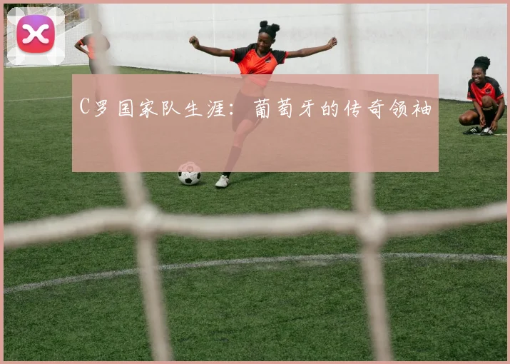 C罗国家队生涯：葡萄牙的传奇领袖