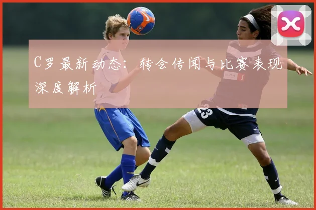 C罗最新动态：转会传闻与比赛表现深度解析
