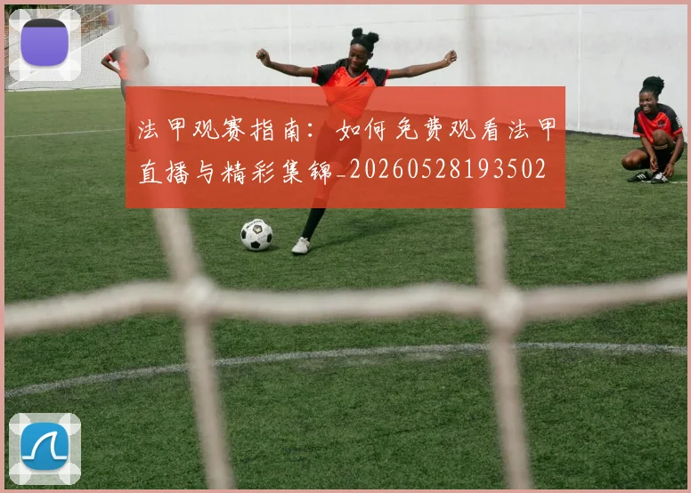 法甲观赛指南：如何免费观看法甲直播与精彩集锦_20260528193502
