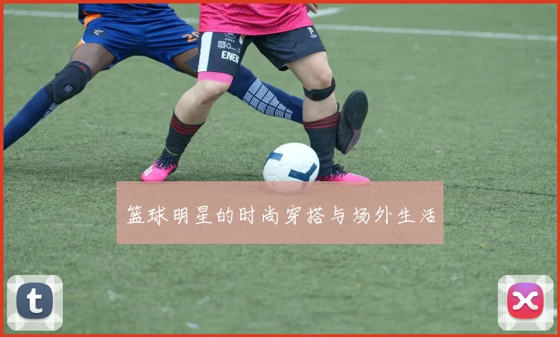 篮球明星的时尚穿搭与场外生活