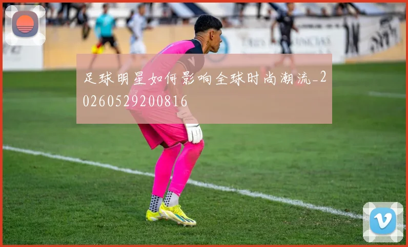 足球明星如何影响全球时尚潮流_20260529200816